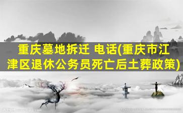 重庆墓地拆迁 电话(重庆市江津区退休公务员死亡后土葬政策)